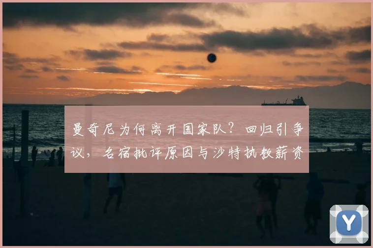 曼奇尼为何离开国家队？回归引争议，名宿批评原因与沙特执教薪资解析