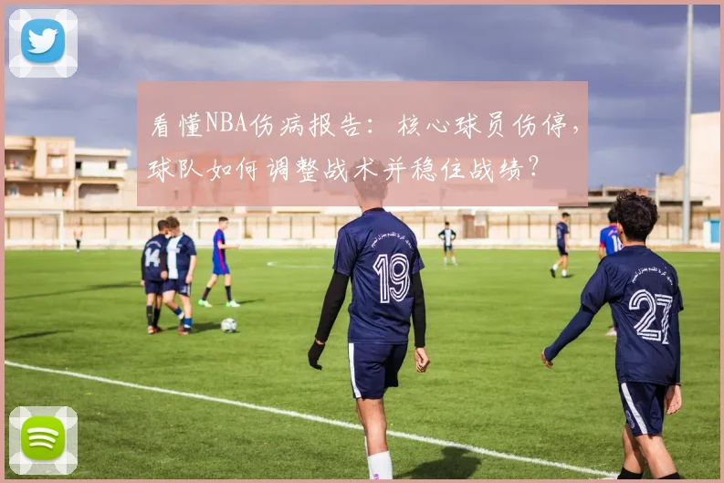 看懂NBA伤病报告：核心球员伤停，球队如何调整战术并稳住战绩？