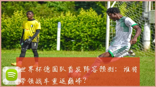世界杯德国队首发阵容预测：谁将带领战车重返巅峰？