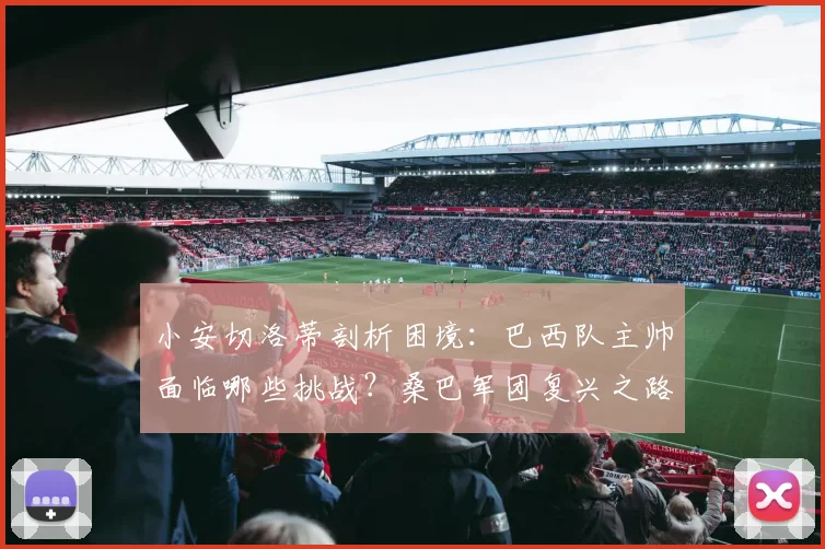 小安切洛蒂剖析困境：巴西队主帅面临哪些挑战？桑巴军团复兴之路详解