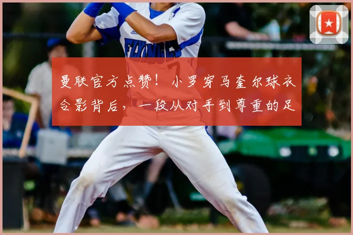 曼联官方点赞！小罗穿马奎尔球衣合影背后，一段从对手到尊重的足球佳话