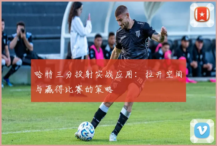 哈特三分投射实战应用:拉开空间与赢得比赛的策略