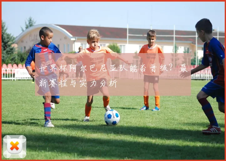 世界杯阿尔巴尼亚队能否晋级？最新赛程与实力分析