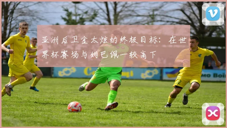 亚洲后卫金太炫的终极目标：在世界杯赛场与姆巴佩一较高下
