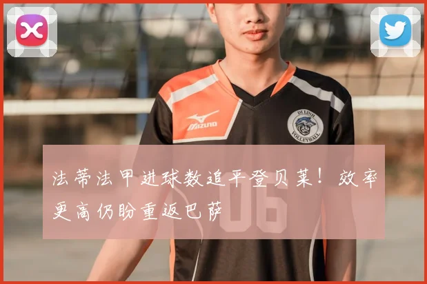 法蒂法甲进球数追平登贝莱！效率更高仍盼重返巴萨