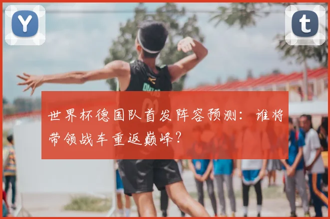 世界杯德国队首发阵容预测：谁将带领战车重返巅峰？