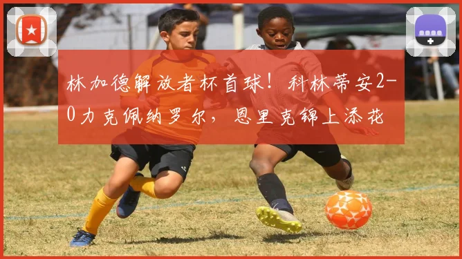 林加德解放者杯首球！科林蒂安2-0力克佩纳罗尔，恩里克锦上添花